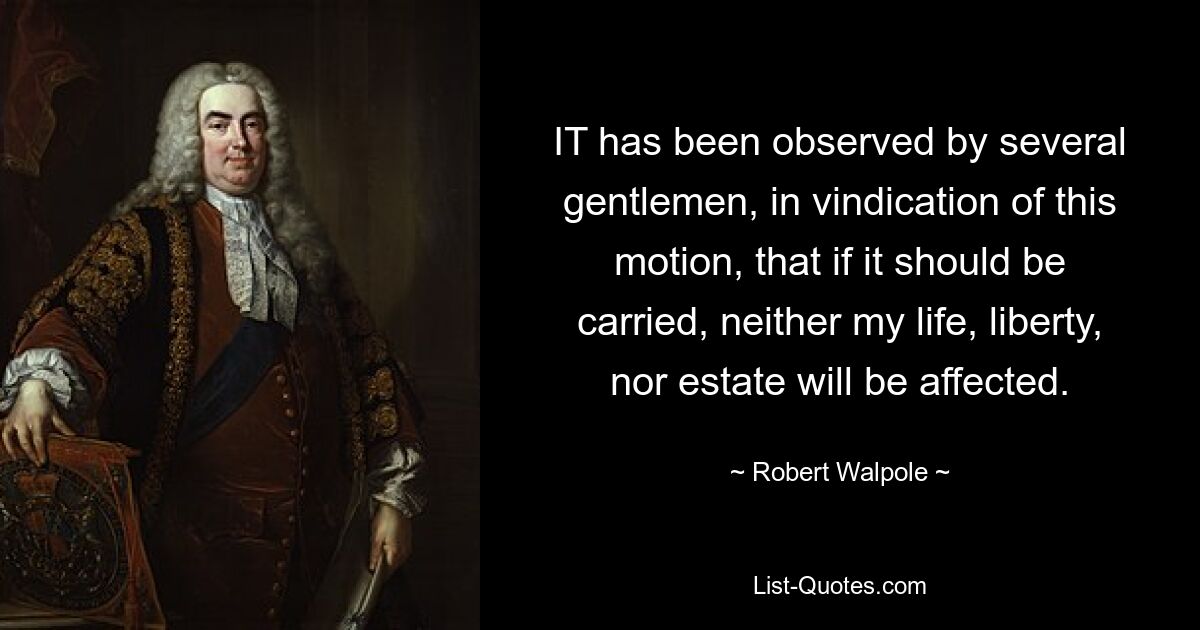 IT has been observed by several gentlemen, in vindication of this motion, that if it should be carried, neither my life, liberty, nor estate will be affected. — © Robert Walpole