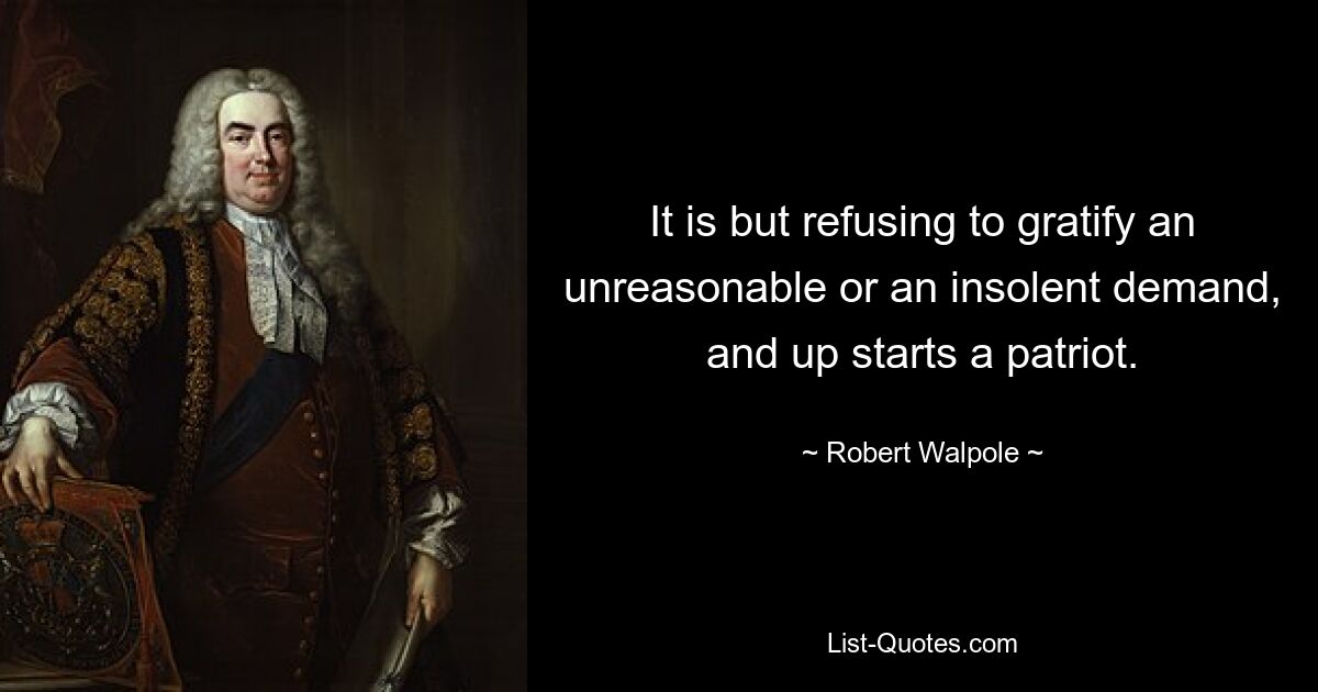 It is but refusing to gratify an unreasonable or an insolent demand, and up starts a patriot. — © Robert Walpole