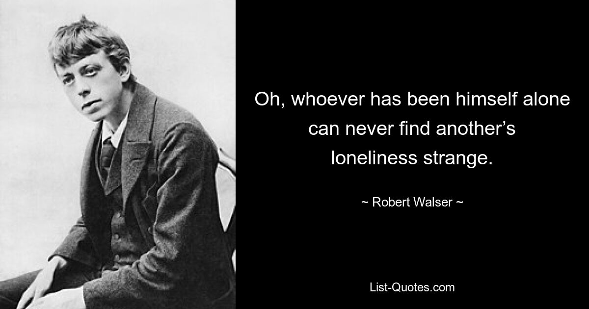 Oh, whoever has been himself alone can never find another’s loneliness strange. — © Robert Walser