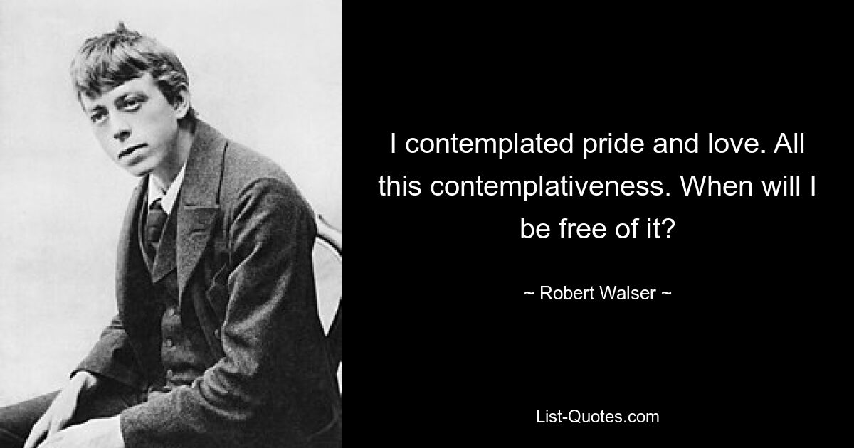 I contemplated pride and love. All this contemplativeness. When will I be free of it? — © Robert Walser