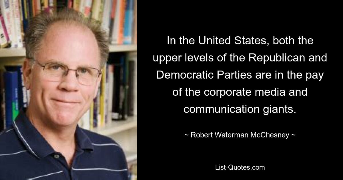 In the United States, both the upper levels of the Republican and Democratic Parties are in the pay of the corporate media and communication giants. — © Robert Waterman McChesney