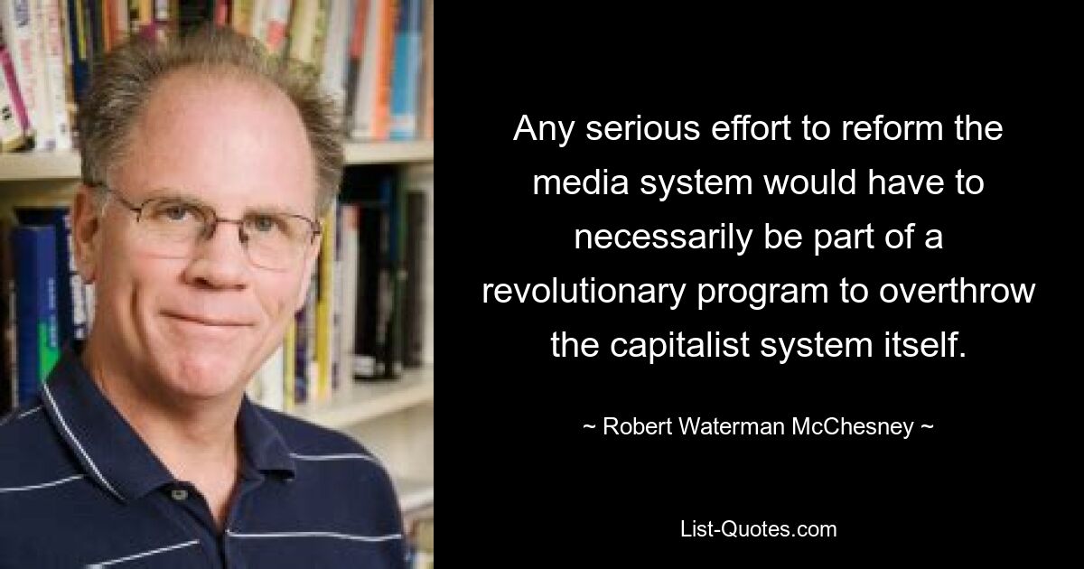 Any serious effort to reform the media system would have to necessarily be part of a revolutionary program to overthrow the capitalist system itself. — © Robert Waterman McChesney