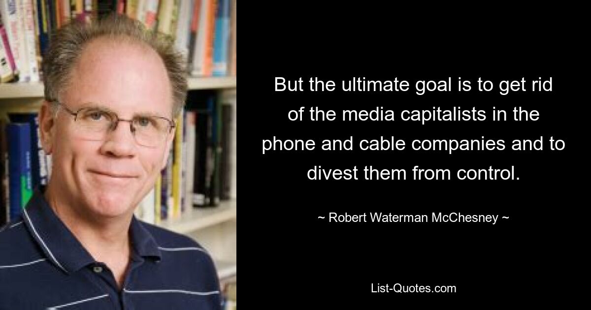 But the ultimate goal is to get rid of the media capitalists in the phone and cable companies and to divest them from control. — © Robert Waterman McChesney