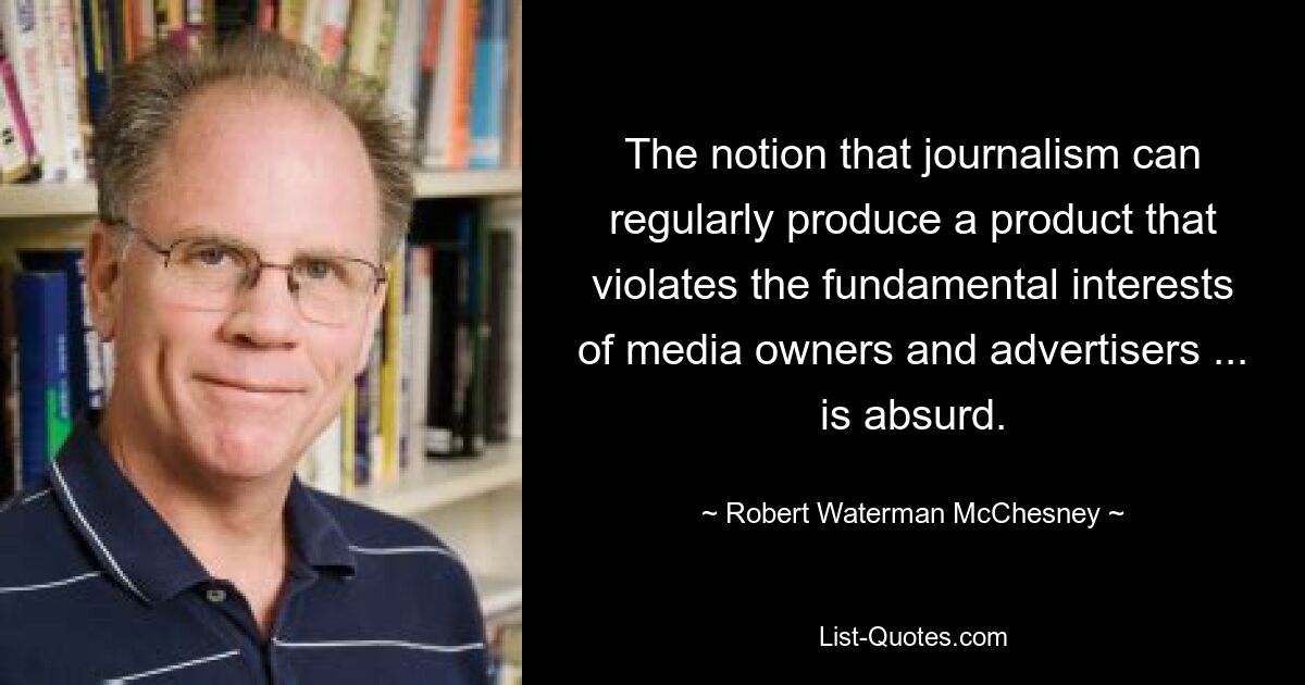 The notion that journalism can regularly produce a product that violates the fundamental interests of media owners and advertisers ... is absurd. — © Robert Waterman McChesney