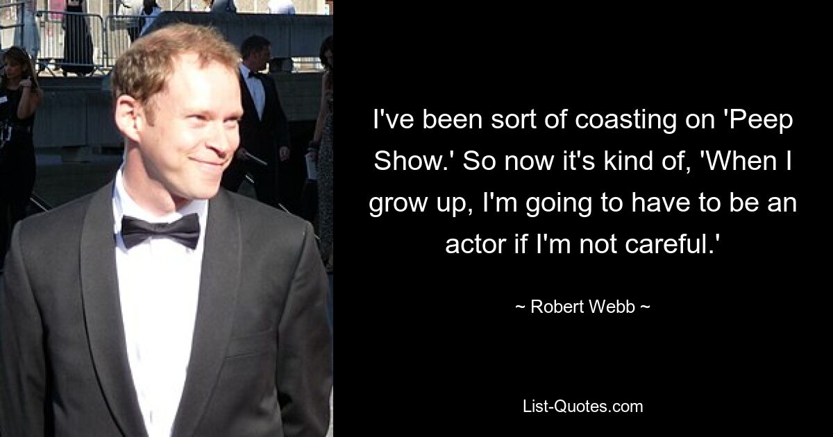 I've been sort of coasting on 'Peep Show.' So now it's kind of, 'When I grow up, I'm going to have to be an actor if I'm not careful.' — © Robert Webb