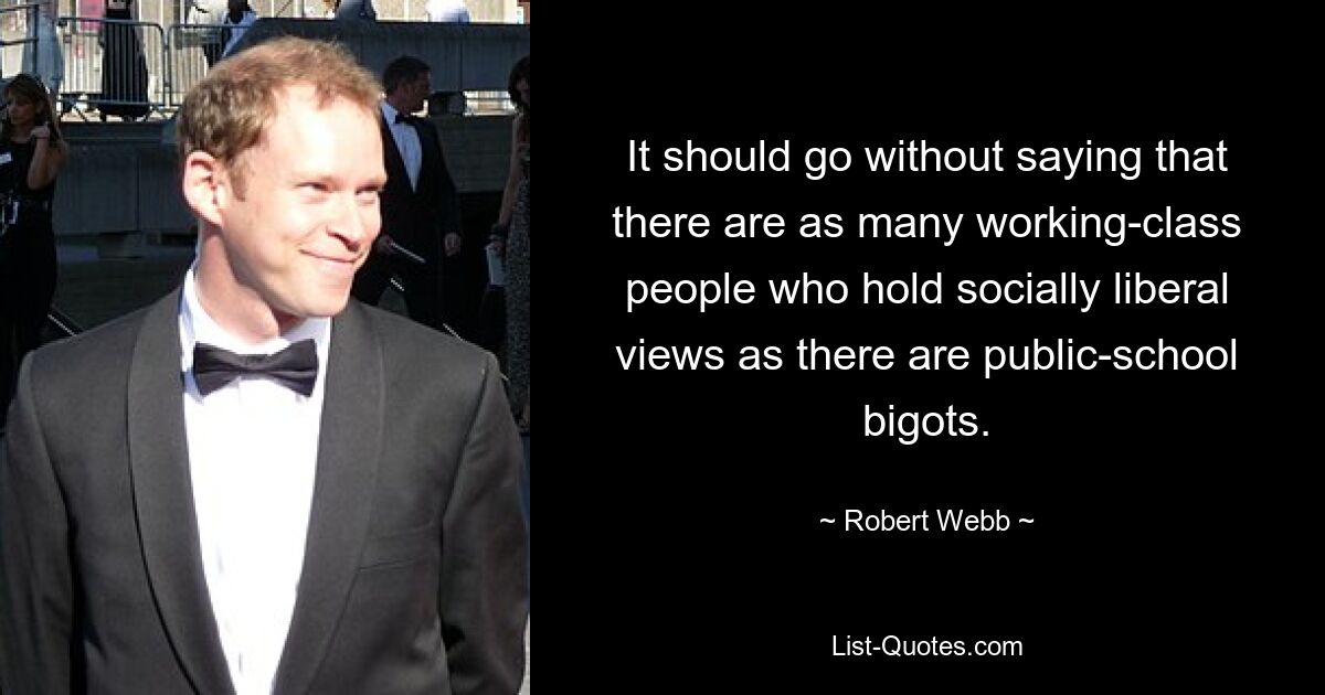 It should go without saying that there are as many working-class people who hold socially liberal views as there are public-school bigots. — © Robert Webb