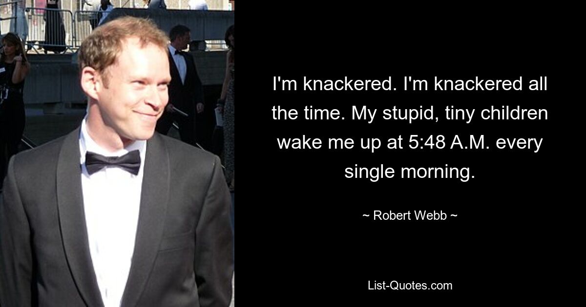 I'm knackered. I'm knackered all the time. My stupid, tiny children wake me up at 5:48 A.M. every single morning. — © Robert Webb