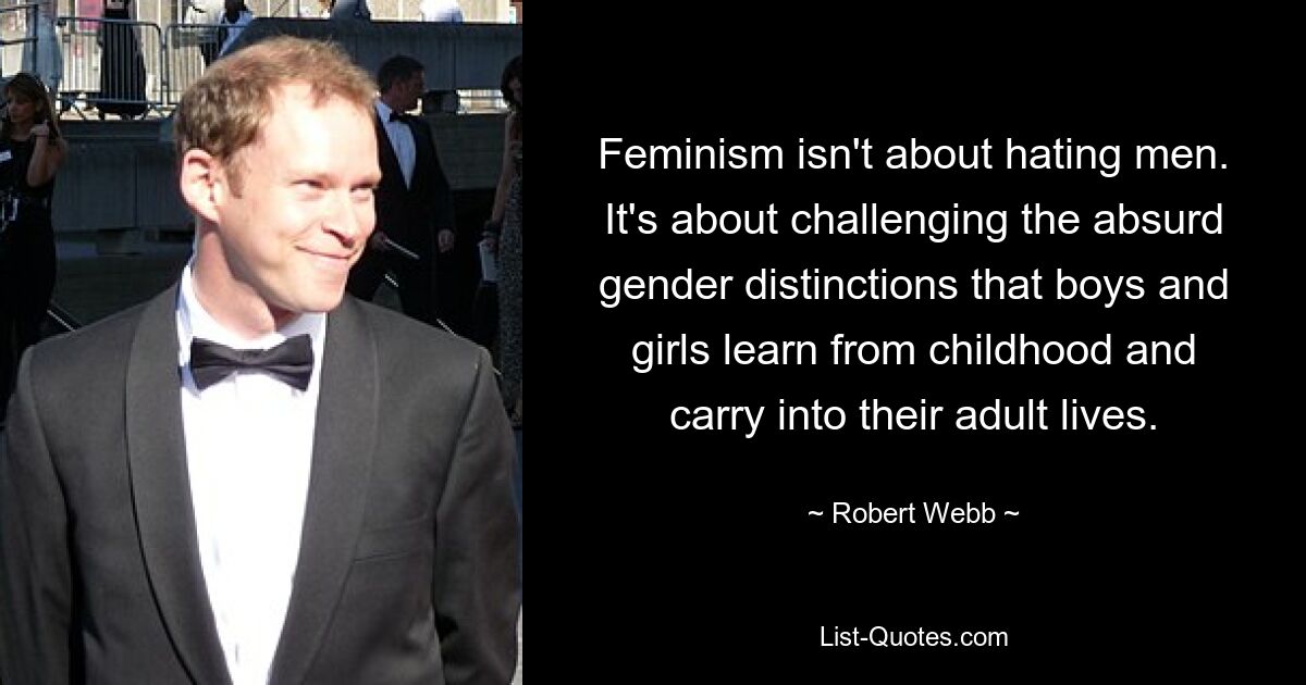 Feminism isn't about hating men. It's about challenging the absurd gender distinctions that boys and girls learn from childhood and carry into their adult lives. — © Robert Webb