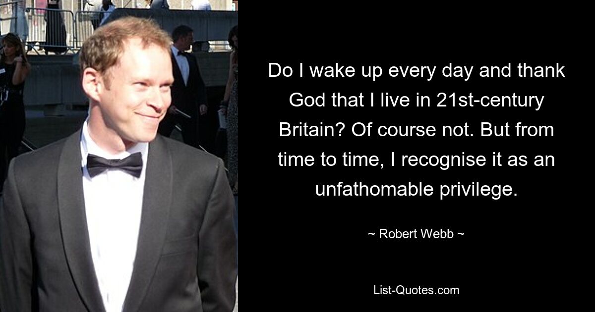 Do I wake up every day and thank God that I live in 21st-century Britain? Of course not. But from time to time, I recognise it as an unfathomable privilege. — © Robert Webb