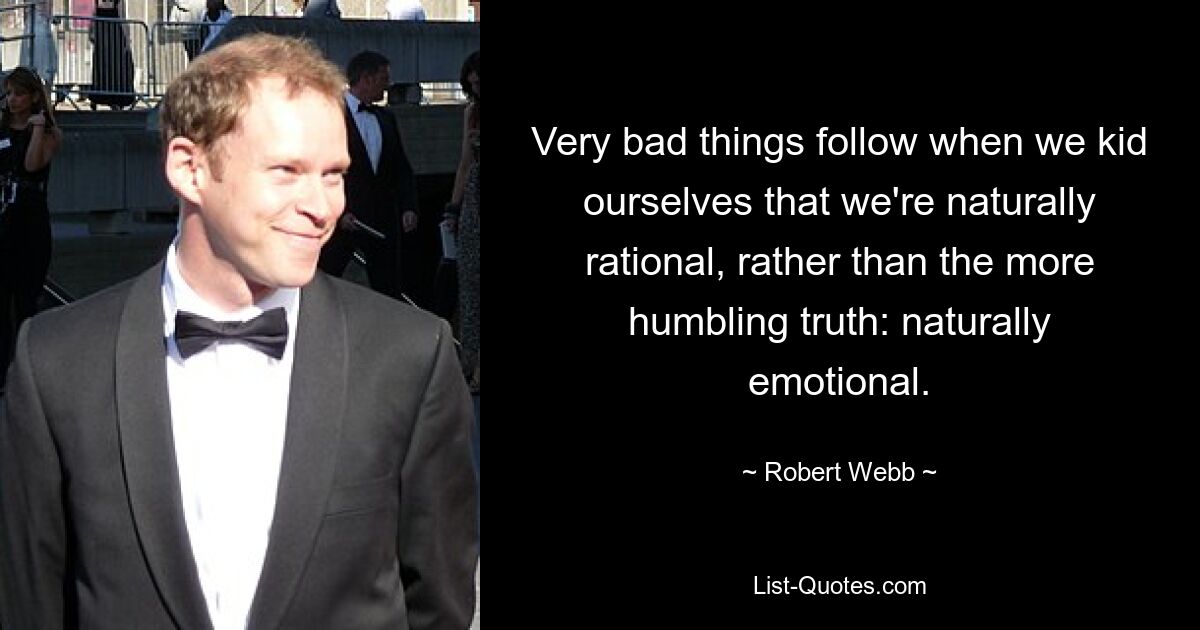 Very bad things follow when we kid ourselves that we're naturally rational, rather than the more humbling truth: naturally emotional. — © Robert Webb