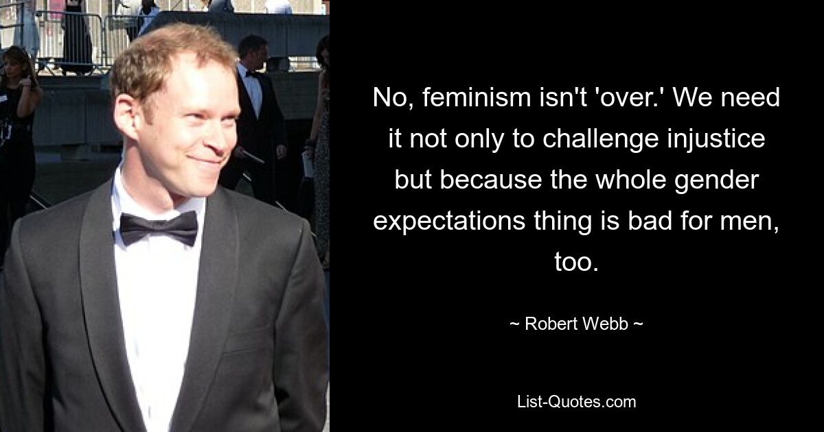 No, feminism isn't 'over.' We need it not only to challenge injustice but because the whole gender expectations thing is bad for men, too. — © Robert Webb