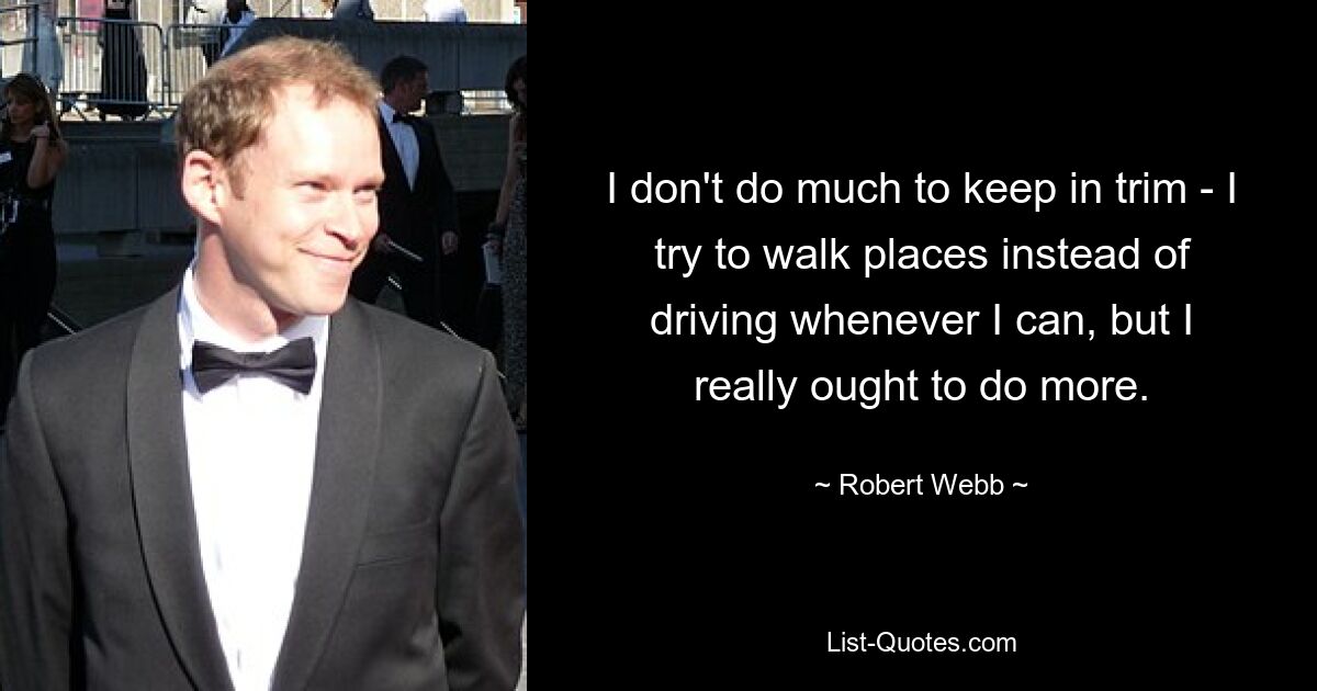 I don't do much to keep in trim - I try to walk places instead of driving whenever I can, but I really ought to do more. — © Robert Webb