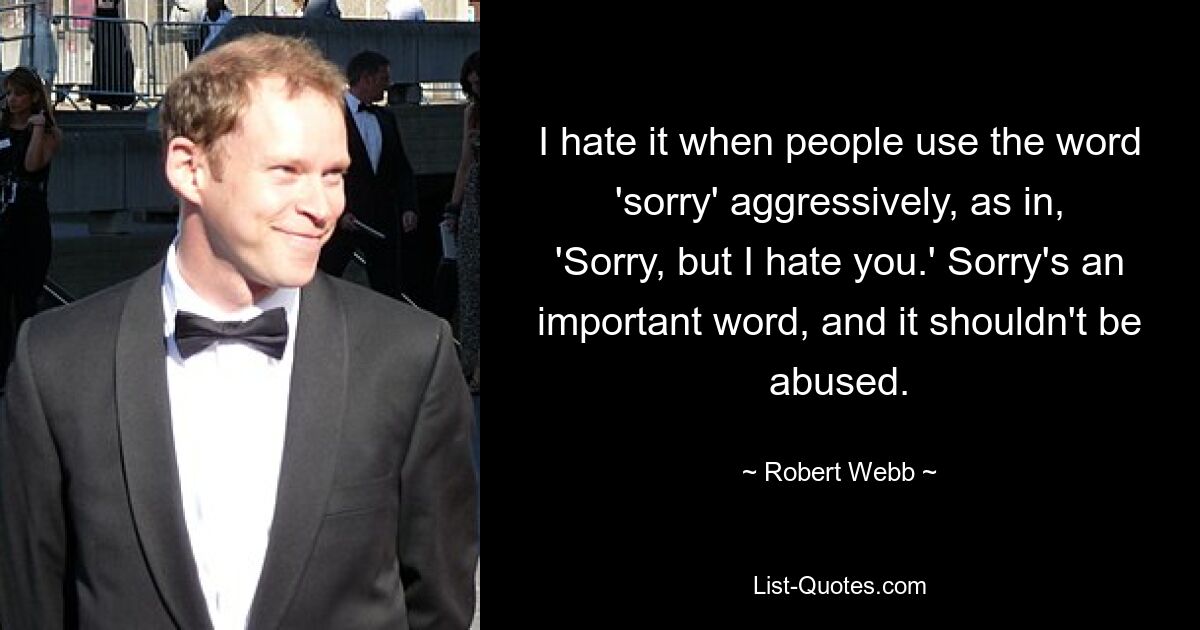 I hate it when people use the word 'sorry' aggressively, as in, 'Sorry, but I hate you.' Sorry's an important word, and it shouldn't be abused. — © Robert Webb