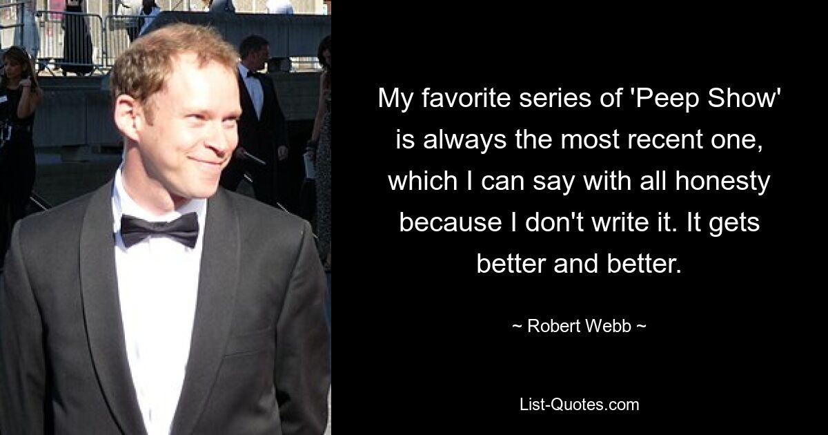 My favorite series of 'Peep Show' is always the most recent one, which I can say with all honesty because I don't write it. It gets better and better. — © Robert Webb