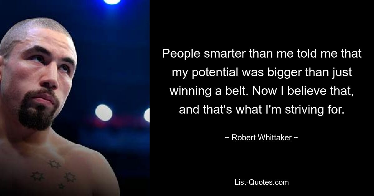 People smarter than me told me that my potential was bigger than just winning a belt. Now I believe that, and that's what I'm striving for. — © Robert Whittaker