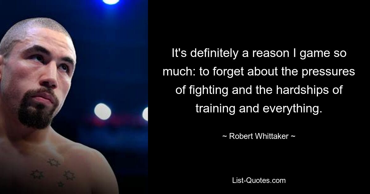 It's definitely a reason I game so much: to forget about the pressures of fighting and the hardships of training and everything. — © Robert Whittaker