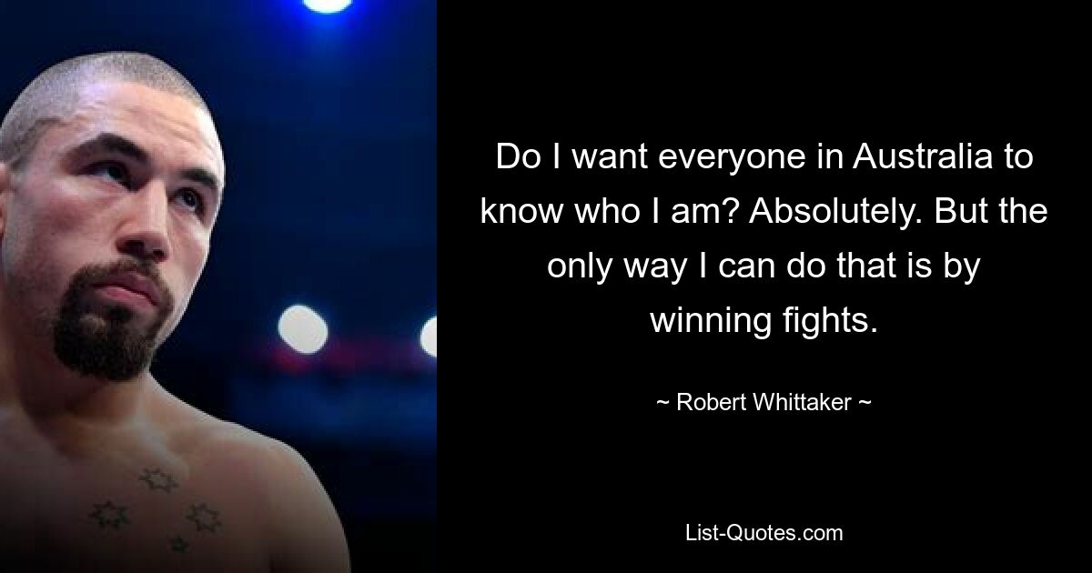 Do I want everyone in Australia to know who I am? Absolutely. But the only way I can do that is by winning fights. — © Robert Whittaker