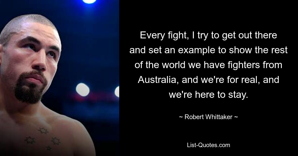 Every fight, I try to get out there and set an example to show the rest of the world we have fighters from Australia, and we're for real, and we're here to stay. — © Robert Whittaker