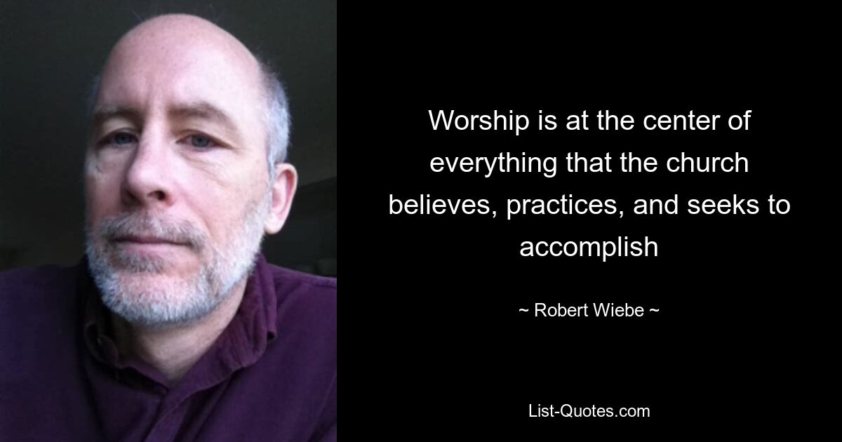 Worship is at the center of everything that the church believes, practices, and seeks to accomplish — © Robert Wiebe