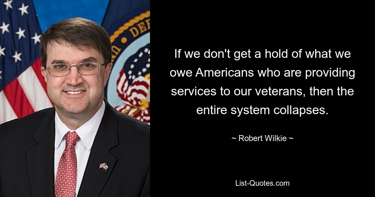 If we don't get a hold of what we owe Americans who are providing services to our veterans, then the entire system collapses. — © Robert Wilkie