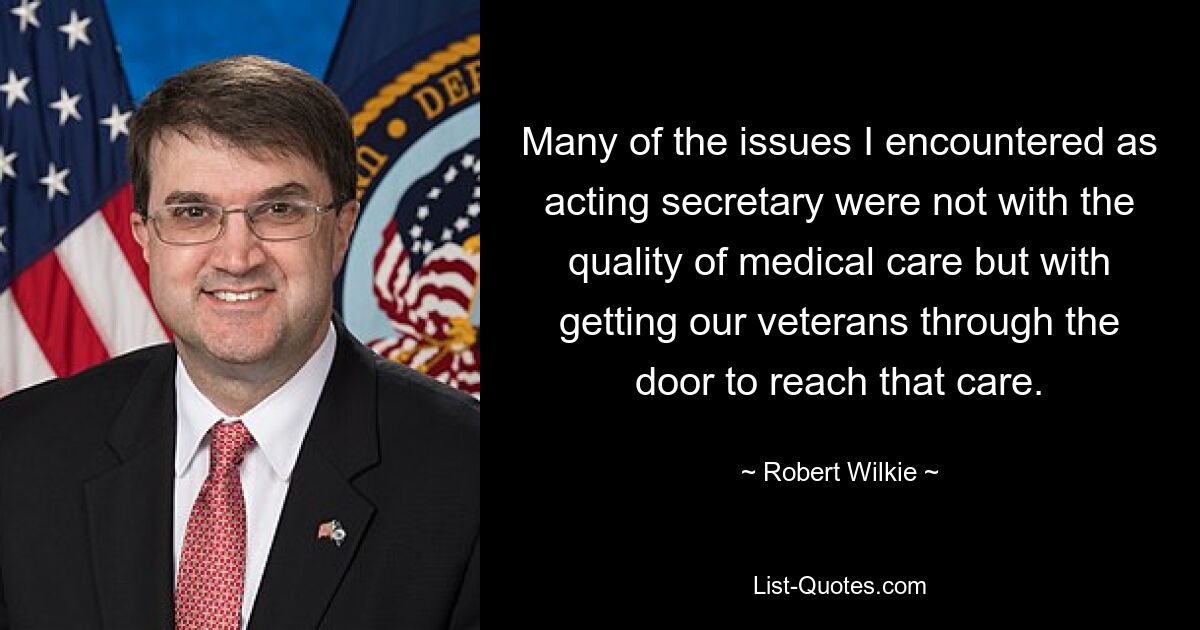 Many of the issues I encountered as acting secretary were not with the quality of medical care but with getting our veterans through the door to reach that care. — © Robert Wilkie