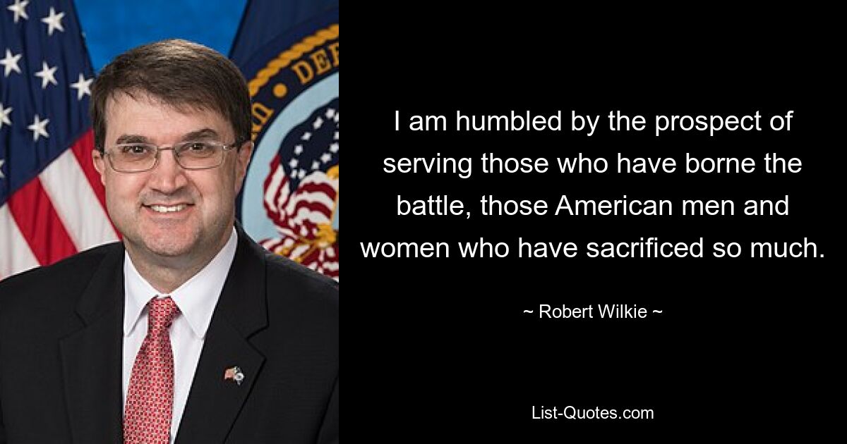 I am humbled by the prospect of serving those who have borne the battle, those American men and women who have sacrificed so much. — © Robert Wilkie