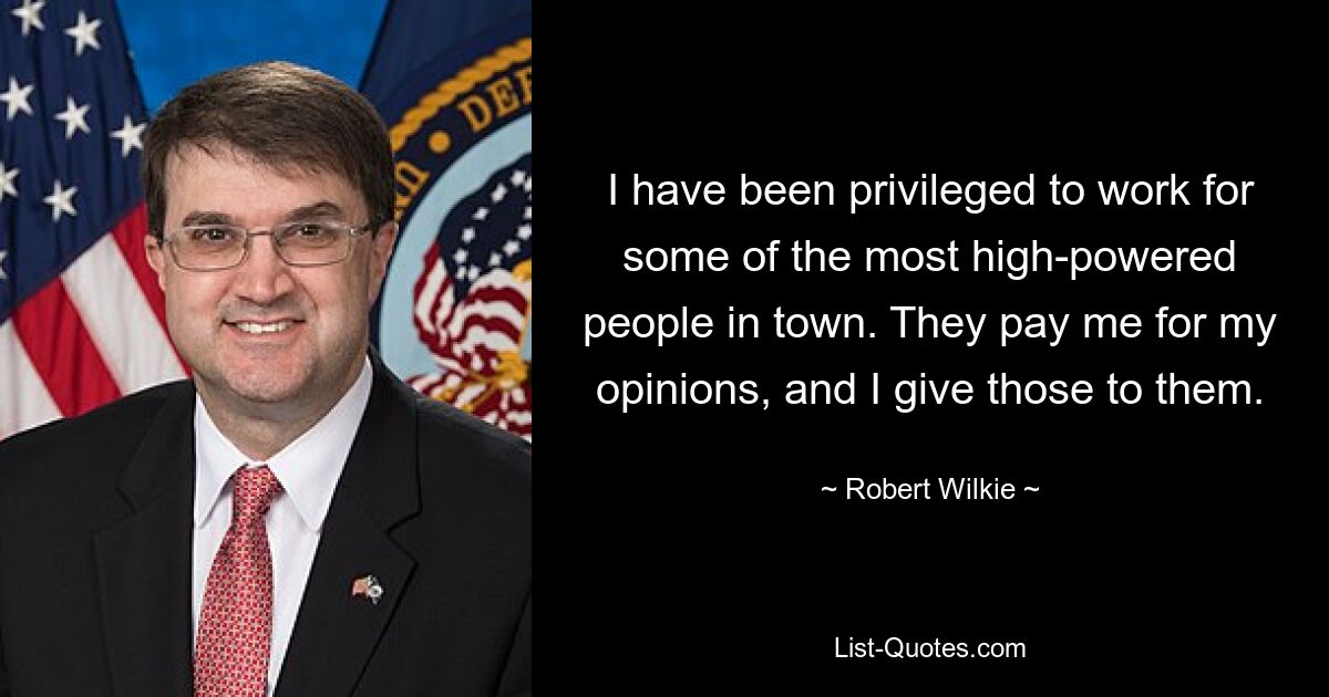 I have been privileged to work for some of the most high-powered people in town. They pay me for my opinions, and I give those to them. — © Robert Wilkie