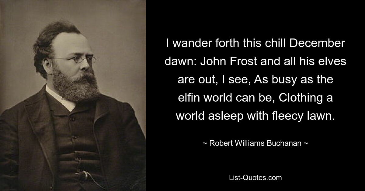 I wander forth this chill December dawn: John Frost and all his elves are out, I see, As busy as the elfin world can be, Clothing a world asleep with fleecy lawn. — © Robert Williams Buchanan