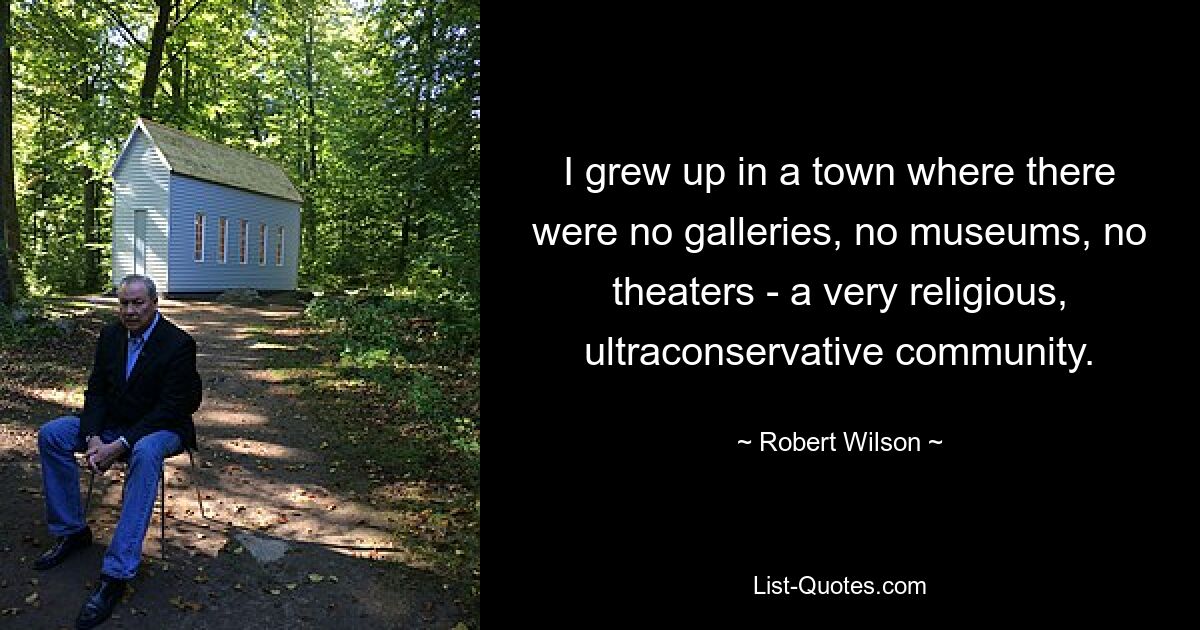 I grew up in a town where there were no galleries, no museums, no theaters - a very religious, ultraconservative community. — © Robert Wilson