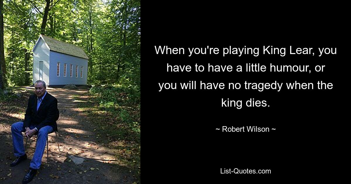 When you're playing King Lear, you have to have a little humour, or you will have no tragedy when the king dies. — © Robert Wilson