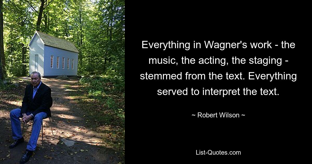 Everything in Wagner's work - the music, the acting, the staging - stemmed from the text. Everything served to interpret the text. — © Robert Wilson