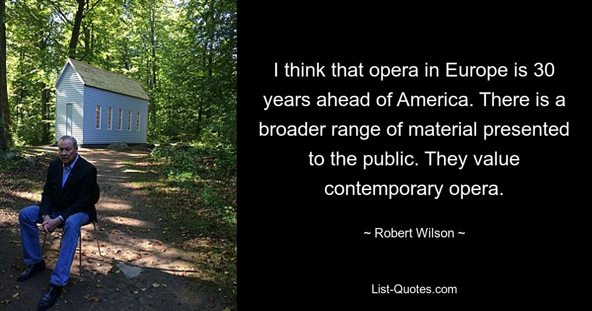 I think that opera in Europe is 30 years ahead of America. There is a broader range of material presented to the public. They value contemporary opera. — © Robert Wilson