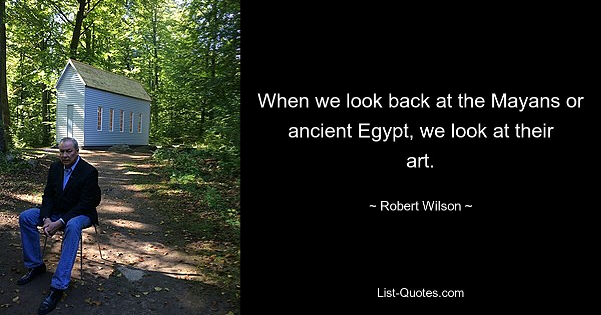 When we look back at the Mayans or ancient Egypt, we look at their art. — © Robert Wilson