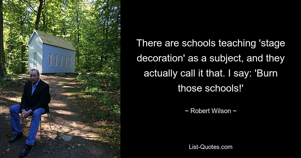 There are schools teaching 'stage decoration' as a subject, and they actually call it that. I say: 'Burn those schools!' — © Robert Wilson