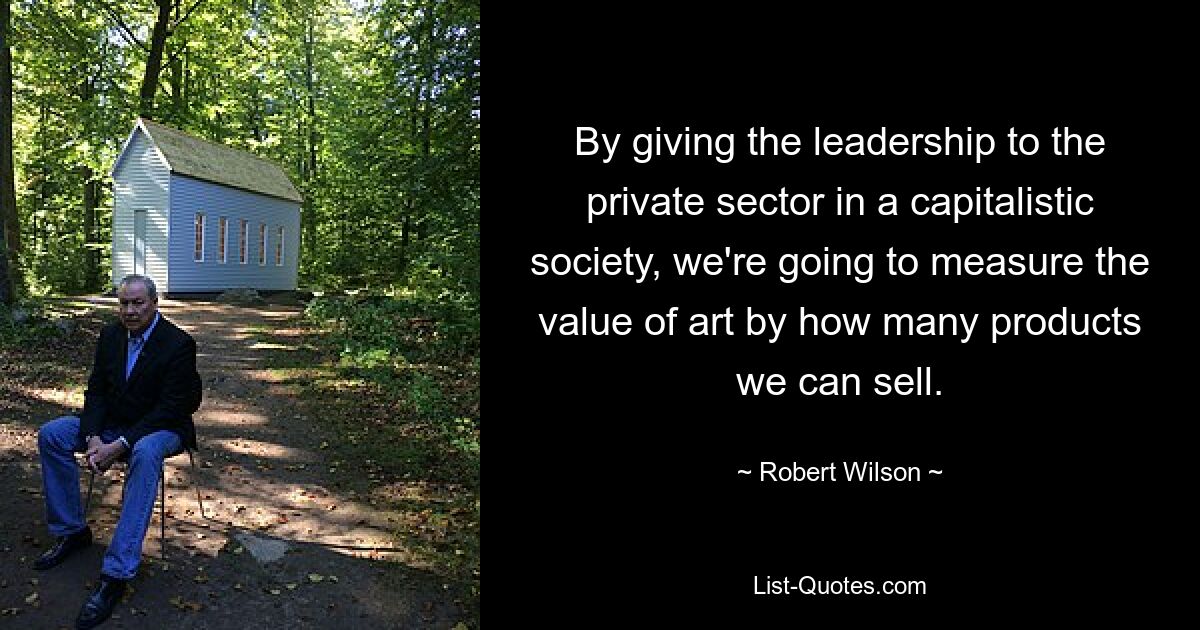 By giving the leadership to the private sector in a capitalistic society, we're going to measure the value of art by how many products we can sell. — © Robert Wilson