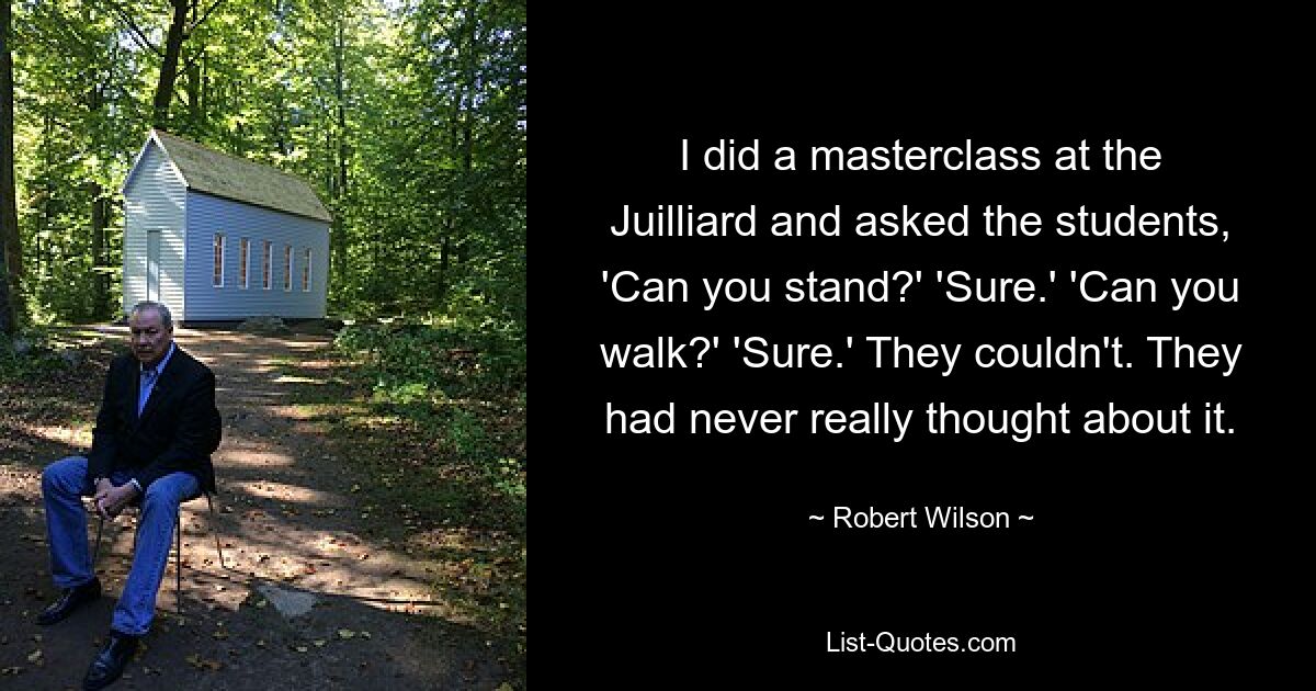 I did a masterclass at the Juilliard and asked the students, 'Can you stand?' 'Sure.' 'Can you walk?' 'Sure.' They couldn't. They had never really thought about it. — © Robert Wilson