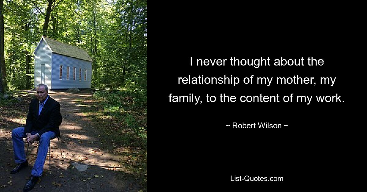 I never thought about the relationship of my mother, my family, to the content of my work. — © Robert Wilson