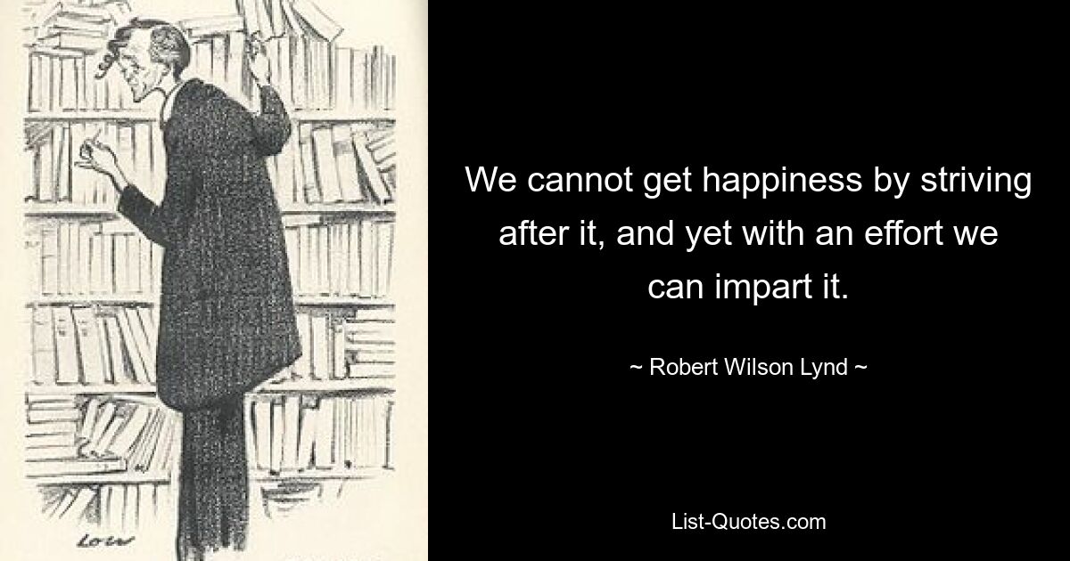 We cannot get happiness by striving after it, and yet with an effort we can impart it. — © Robert Wilson Lynd