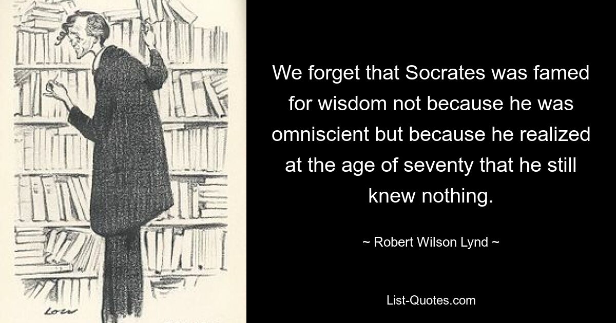 We forget that Socrates was famed for wisdom not because he was omniscient but because he realized at the age of seventy that he still knew nothing. — © Robert Wilson Lynd