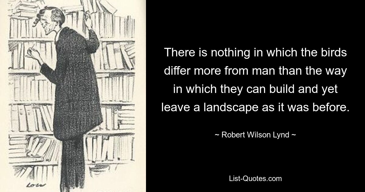 There is nothing in which the birds differ more from man than the way in which they can build and yet leave a landscape as it was before. — © Robert Wilson Lynd