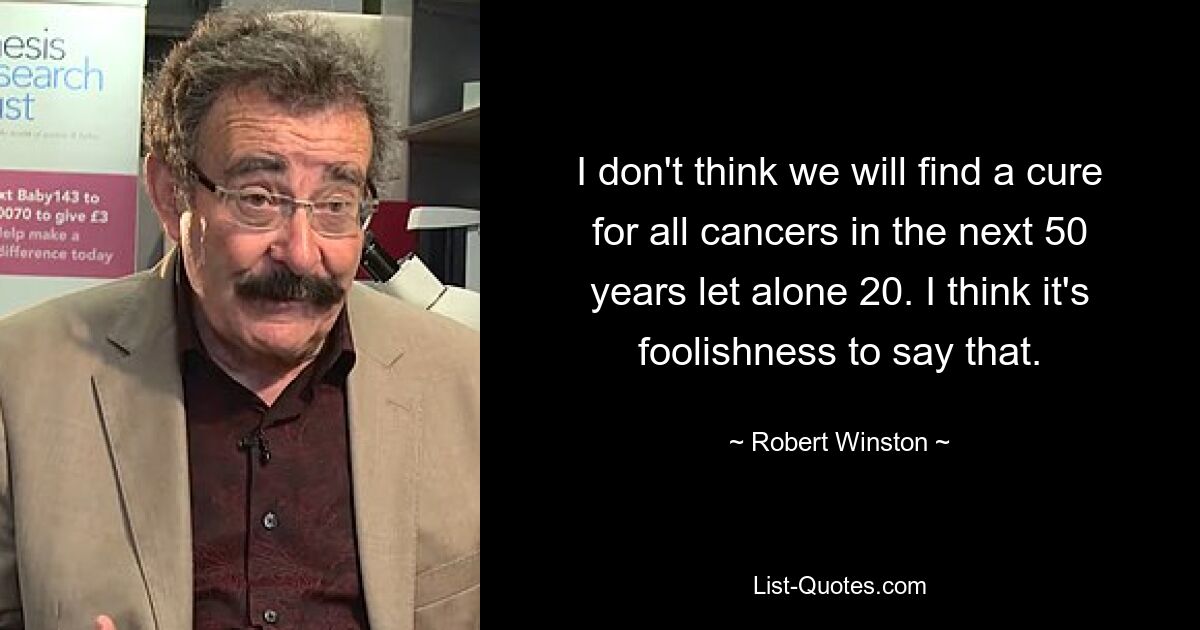 I don't think we will find a cure for all cancers in the next 50 years let alone 20. I think it's foolishness to say that. — © Robert Winston