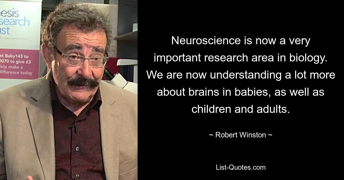 Neuroscience is now a very important research area in biology. We are now understanding a lot more about brains in babies, as well as children and adults. — © Robert Winston