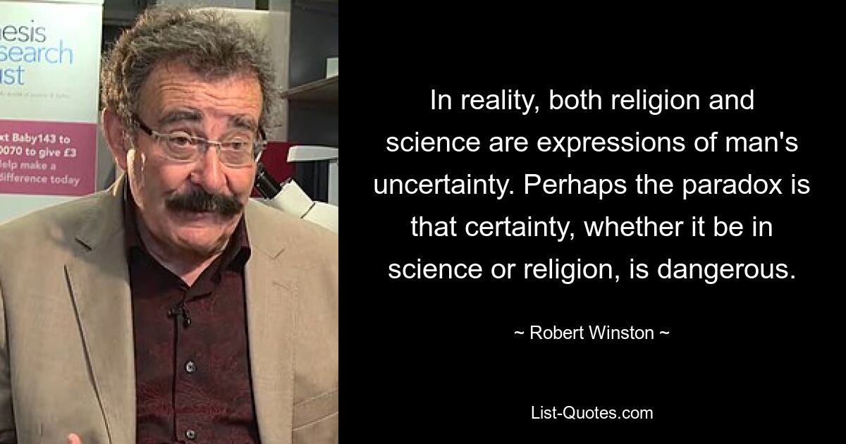 In Wirklichkeit sind sowohl Religion als auch Wissenschaft Ausdruck der Unsicherheit des Menschen. Vielleicht besteht das Paradox darin, dass Gewissheit, sei es in der Wissenschaft oder in der Religion, gefährlich ist. — © Robert Winston