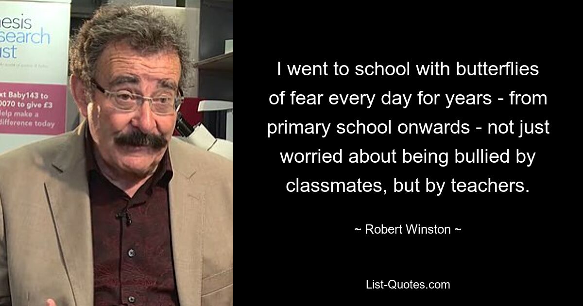 I went to school with butterflies of fear every day for years - from primary school onwards - not just worried about being bullied by classmates, but by teachers. — © Robert Winston