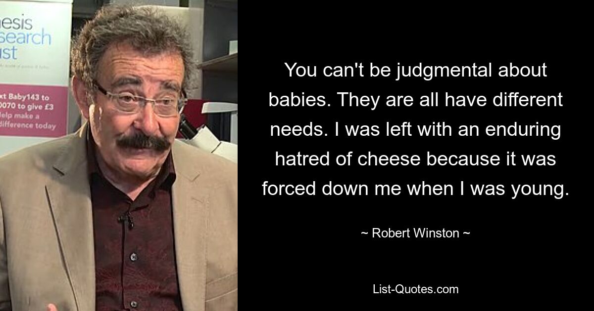 You can't be judgmental about babies. They are all have different needs. I was left with an enduring hatred of cheese because it was forced down me when I was young. — © Robert Winston