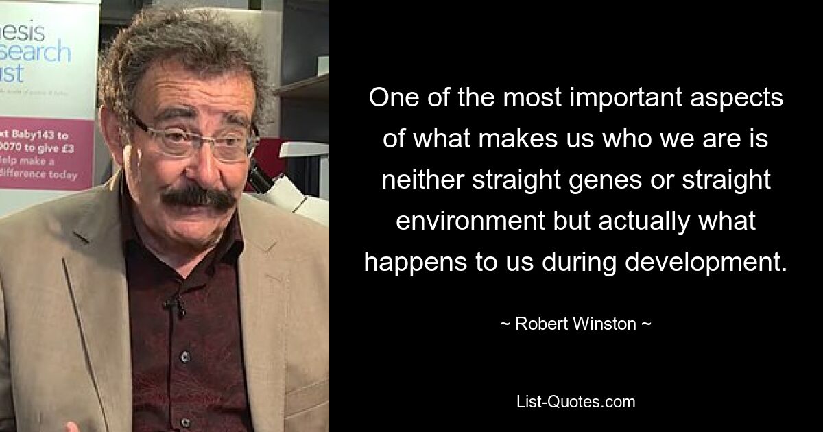 One of the most important aspects of what makes us who we are is neither straight genes or straight environment but actually what happens to us during development. — © Robert Winston