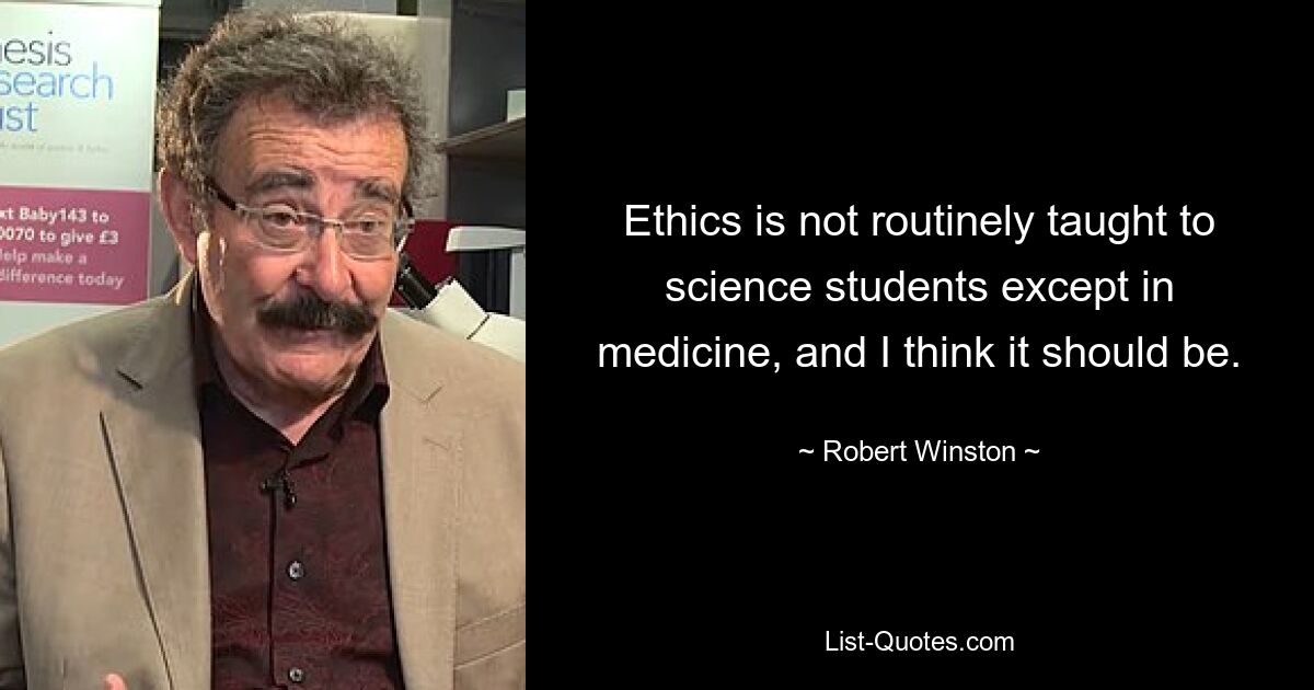 Ethics is not routinely taught to science students except in medicine, and I think it should be. — © Robert Winston