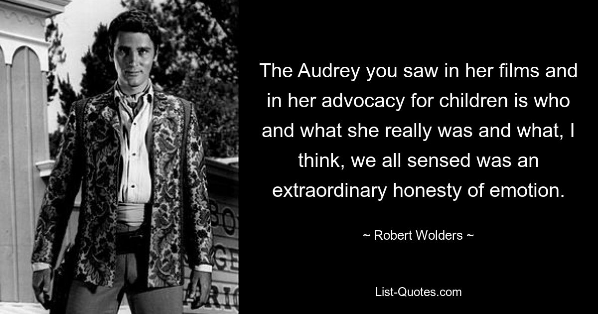 The Audrey you saw in her films and in her advocacy for children is who and what she really was and what, I think, we all sensed was an extraordinary honesty of emotion. — © Robert Wolders