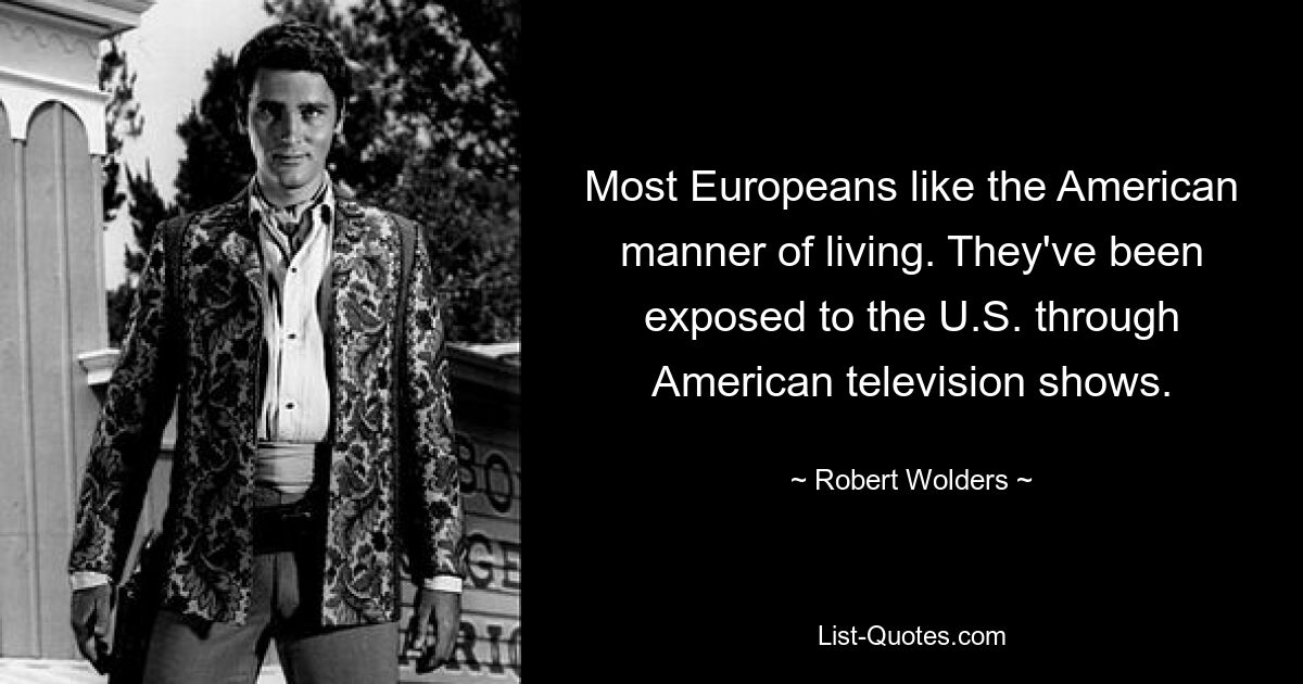 Most Europeans like the American manner of living. They've been exposed to the U.S. through American television shows. — © Robert Wolders