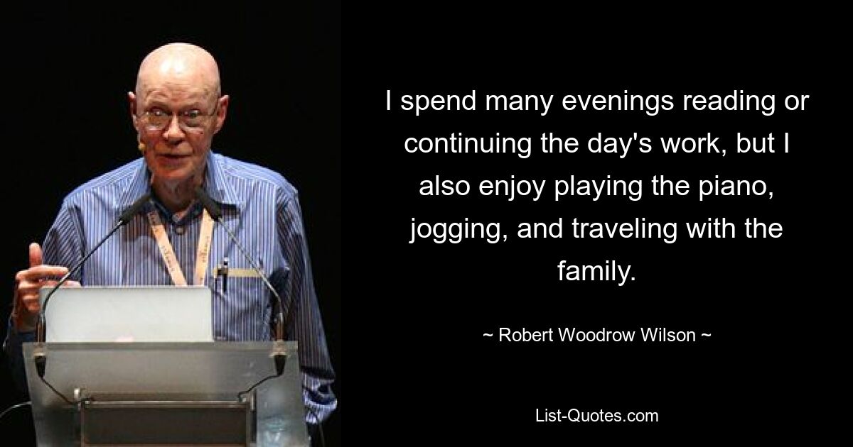 I spend many evenings reading or continuing the day's work, but I also enjoy playing the piano, jogging, and traveling with the family. — © Robert Woodrow Wilson